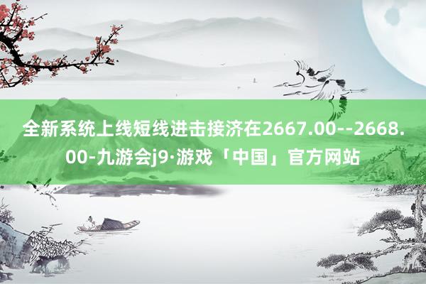 全新系统上线短线进击接济在2667.00--2668.00-九游会j9·游戏「中国」官方网站