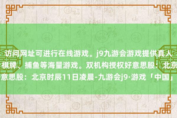 访问网址可进行在线游戏。j9九游会游戏提供真人、体育、电子、彩票、棋牌、捕鱼等海量游戏。双机构授权　　好意思股：北京时辰11日凌晨-九游会j9·游戏「中国」官方网站