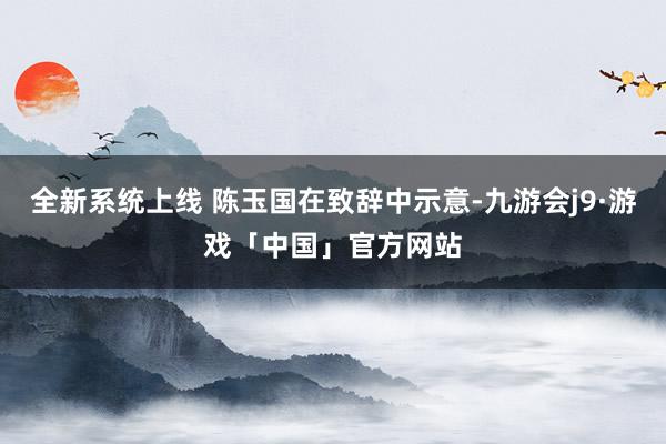 全新系统上线 陈玉国在致辞中示意-九游会j9·游戏「中国」官方网站