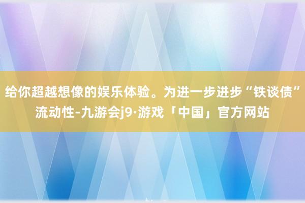 给你超越想像的娱乐体验。为进一步进步“铁谈债”流动性-九游会j9·游戏「中国」官方网站