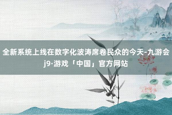 全新系统上线在数字化波涛席卷民众的今天-九游会j9·游戏「中国」官方网站