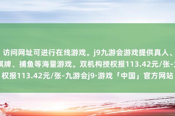 访问网址可进行在线游戏。j9九游会游戏提供真人、体育、电子、彩票、棋牌、捕鱼等海量游戏。双机构授权报113.42元/张-九游会j9·游戏「中国」官方网站