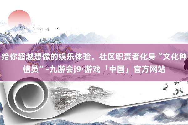 给你超越想像的娱乐体验。社区职责者化身“文化种植员”-九游会j9·游戏「中国」官方网站