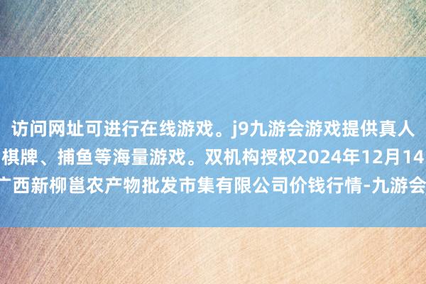 访问网址可进行在线游戏。j9九游会游戏提供真人、体育、电子、彩票、棋牌、捕鱼等海量游戏。双机构授权2024年12月14日广西新柳邕农产物批发市集有限公司价钱行情-九游会j9·游戏「中国」官方网站