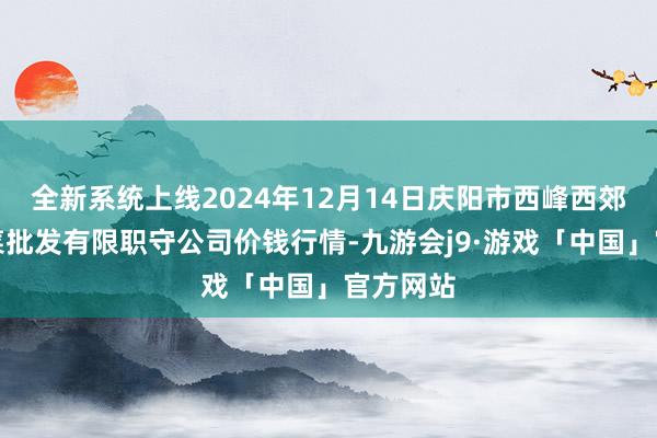全新系统上线2024年12月14日庆阳市西峰西郊瓜果蔬菜批发有限职守公司价钱行情-九游会j9·游戏「中国」官方网站