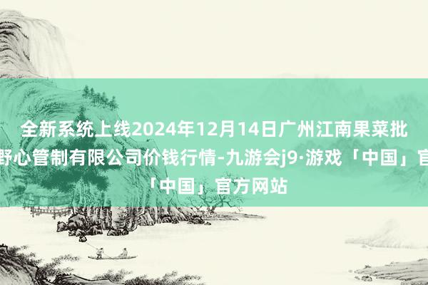 全新系统上线2024年12月14日广州江南果菜批发市集野心管制有限公司价钱行情-九游会j9·游戏「中国」官方网站