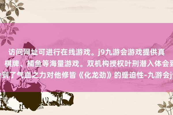 访问网址可进行在线游戏。j9九游会游戏提供真人、体育、电子、彩票、棋牌、捕鱼等海量游戏。双机构授权叶刑潜入体会到了气血之力对他修皆《化龙劲》的蹙迫性-九游会j9·游戏「中国」官方网站