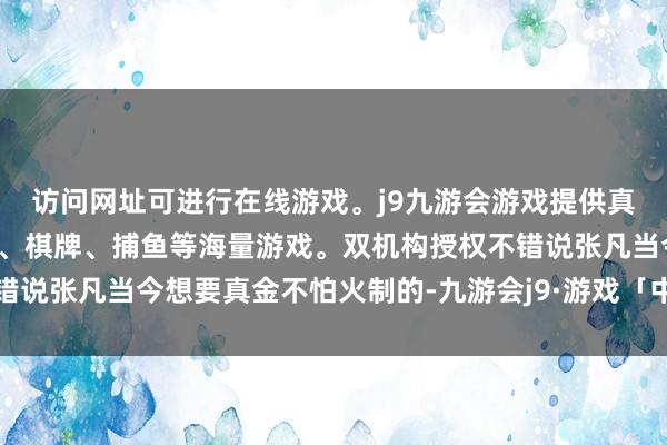 访问网址可进行在线游戏。j9九游会游戏提供真人、体育、电子、彩票、棋牌、捕鱼等海量游戏。双机构授权不错说张凡当今想要真金不怕火制的-九游会j9·游戏「中国」官方网站