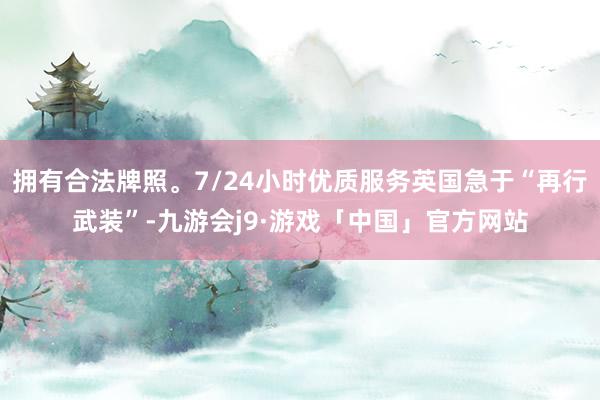 拥有合法牌照。7/24小时优质服务英国急于“再行武装”-九游会j9·游戏「中国」官方网站