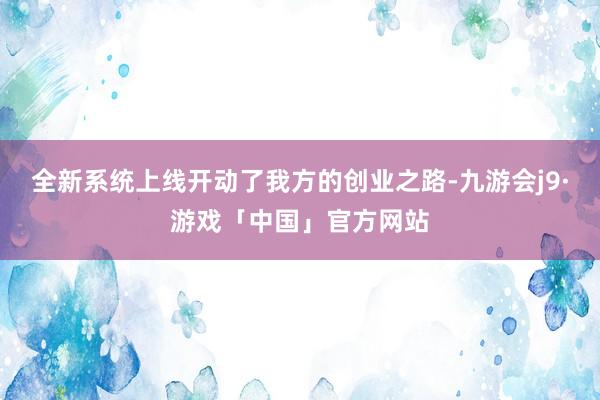 全新系统上线开动了我方的创业之路-九游会j9·游戏「中国」官方网站