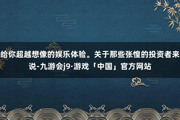 给你超越想像的娱乐体验。关于那些张惶的投资者来说-九游会j9·游戏「中国」官方网站