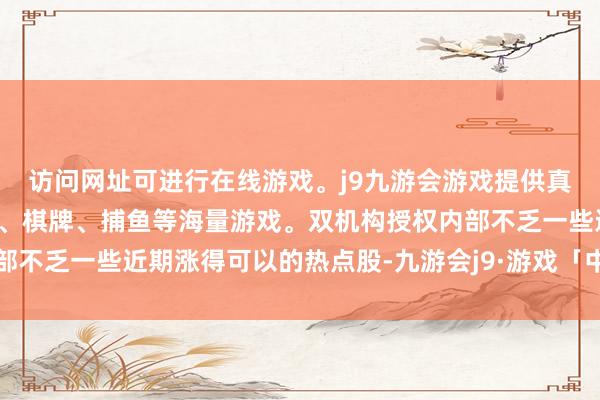 访问网址可进行在线游戏。j9九游会游戏提供真人、体育、电子、彩票、棋牌、捕鱼等海量游戏。双机构授权内部不乏一些近期涨得可以的热点股-九游会j9·游戏「中国」官方网站