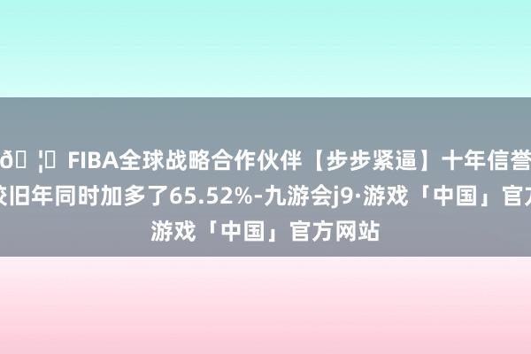 🦄FIBA全球战略合作伙伴【步步紧逼】十年信誉平台较旧年同时加多了65.52%-九游会j9·游戏「中国」官方网站