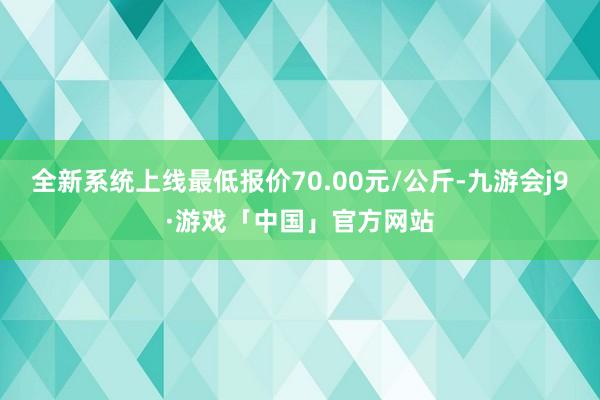 全新系统上线最低报价70.00元/公斤-九游会j9·游戏「中国」官方网站