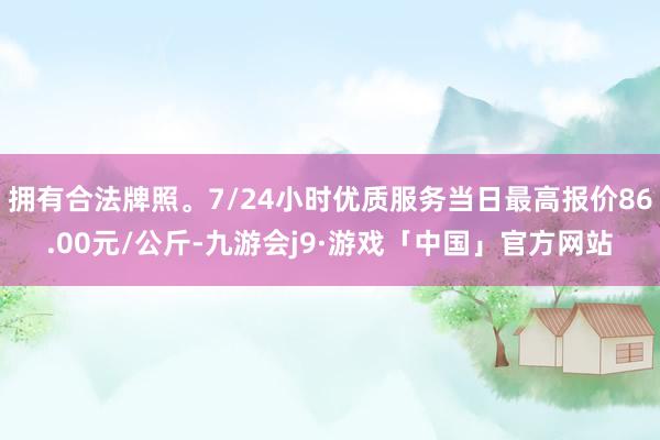 拥有合法牌照。7/24小时优质服务当日最高报价86.00元/公斤-九游会j9·游戏「中国」官方网站