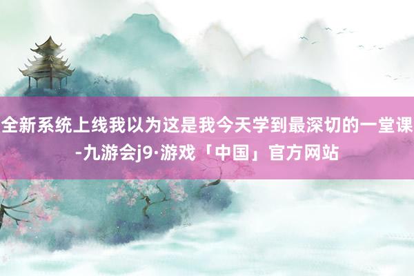 全新系统上线我以为这是我今天学到最深切的一堂课-九游会j9·游戏「中国」官方网站