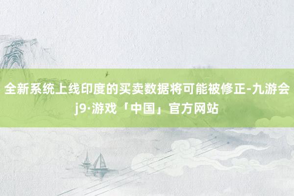 全新系统上线印度的买卖数据将可能被修正-九游会j9·游戏「中国」官方网站