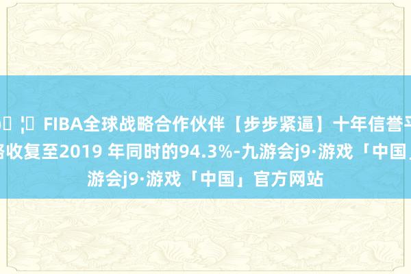 🦄FIBA全球战略合作伙伴【步步紧逼】十年信誉平台海外航路收复至2019 年同时的94.3%-九游会j9·游戏「中国」官方网站