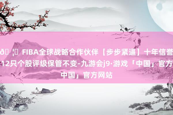 🦄FIBA全球战略合作伙伴【步步紧逼】十年信誉平台12只个股评级保管不变-九游会j9·游戏「中国」官方网站