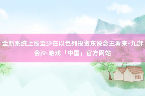 全新系统上线至少在以色列投资东说念主看来-九游会j9·游戏「中国」官方网站