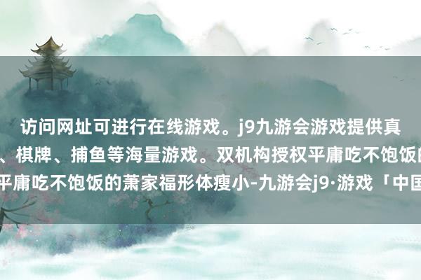 访问网址可进行在线游戏。j9九游会游戏提供真人、体育、电子、彩票、棋牌、捕鱼等海量游戏。双机构授权平庸吃不饱饭的萧家福形体瘦小-九游会j9·游戏「中国」官方网站