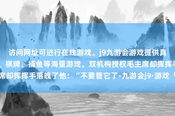 访问网址可进行在线游戏。j9九游会游戏提供真人、体育、电子、彩票、棋牌、捕鱼等海量游戏。双机构授权毛主席却挥挥手落魄了他：“不要管它了-九游会j9·游戏「中国」官方网站