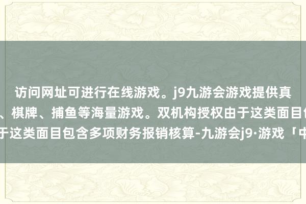 访问网址可进行在线游戏。j9九游会游戏提供真人、体育、电子、彩票、棋牌、捕鱼等海量游戏。双机构授权由于这类面目包含多项财务报销核算-九游会j9·游戏「中国」官方网站