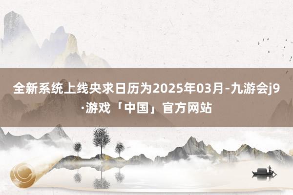全新系统上线央求日历为2025年03月-九游会j9·游戏「中国」官方网站