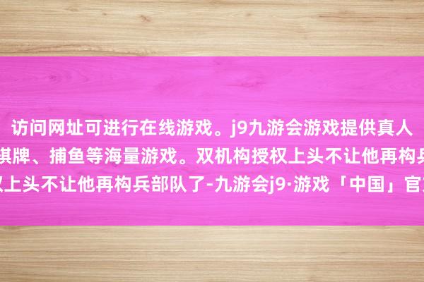 访问网址可进行在线游戏。j9九游会游戏提供真人、体育、电子、彩票、棋牌、捕鱼等海量游戏。双机构授权上头不让他再构兵部队了-九游会j9·游戏「中国」官方网站