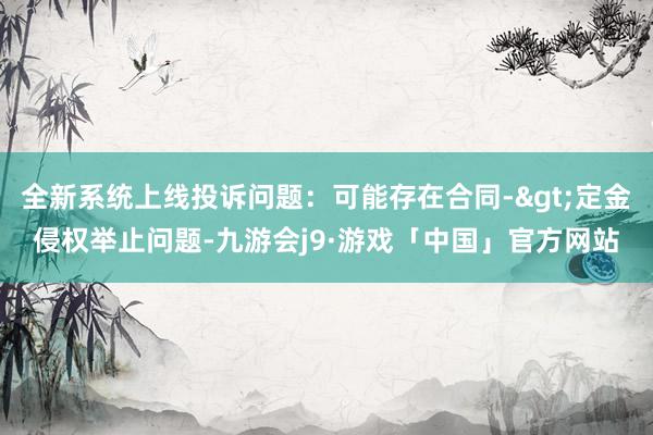 全新系统上线投诉问题：可能存在合同->定金侵权举止问题-九游会j9·游戏「中国」官方网站