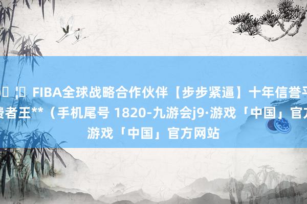 🦄FIBA全球战略合作伙伴【步步紧逼】十年信誉平台耗费者王**（手机尾号 1820-九游会j9·游戏「中国」官方网站