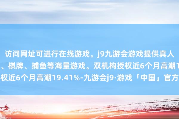 访问网址可进行在线游戏。j9九游会游戏提供真人、体育、电子、彩票、棋牌、捕鱼等海量游戏。双机构授权近6个月高潮19.41%-九游会j9·游戏「中国」官方网站