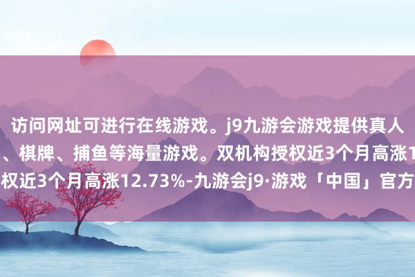 访问网址可进行在线游戏。j9九游会游戏提供真人、体育、电子、彩票、棋牌、捕鱼等海量游戏。双机构授权近3个月高涨12.73%-九游会j9·游戏「中国」官方网站