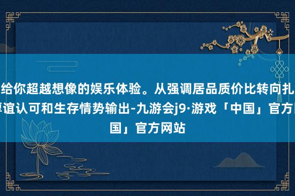 给你超越想像的娱乐体验。从强调居品质价比转向扎眼厚谊认可和生存情势输出-九游会j9·游戏「中国」官方网站