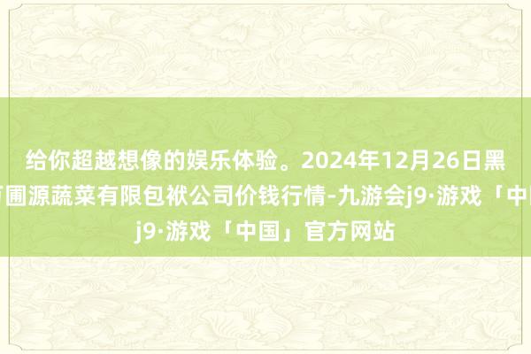 给你超越想像的娱乐体验。2024年12月26日黑龙江鹤岗市万圃源蔬菜有限包袱公司价钱行情-九游会j9·游戏「中国」官方网站