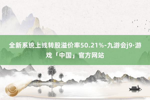 全新系统上线转股溢价率50.21%-九游会j9·游戏「中国」官方网站