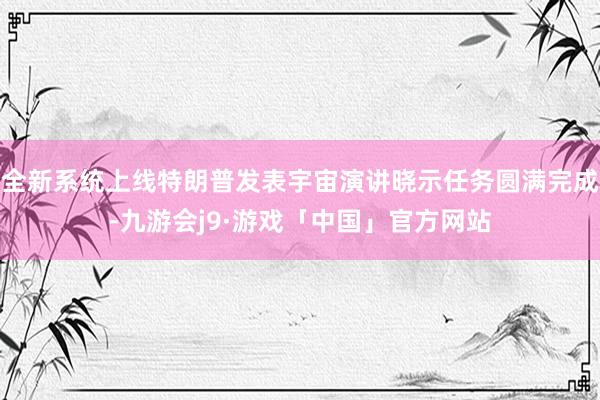 全新系统上线特朗普发表宇宙演讲晓示任务圆满完成-九游会j9·游戏「中国」官方网站