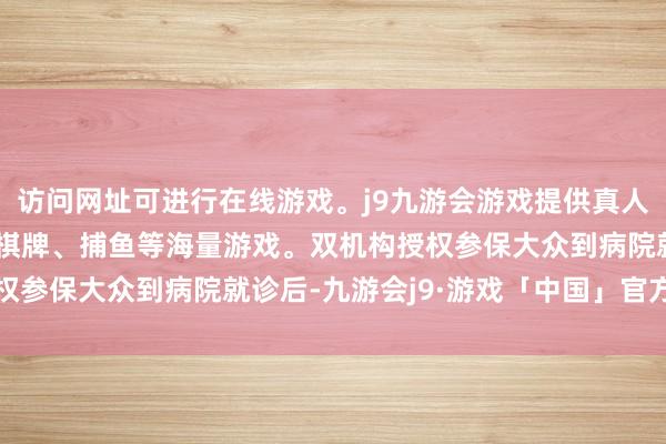 访问网址可进行在线游戏。j9九游会游戏提供真人、体育、电子、彩票、棋牌、捕鱼等海量游戏。双机构授权参保大众到病院就诊后-九游会j9·游戏「中国」官方网站