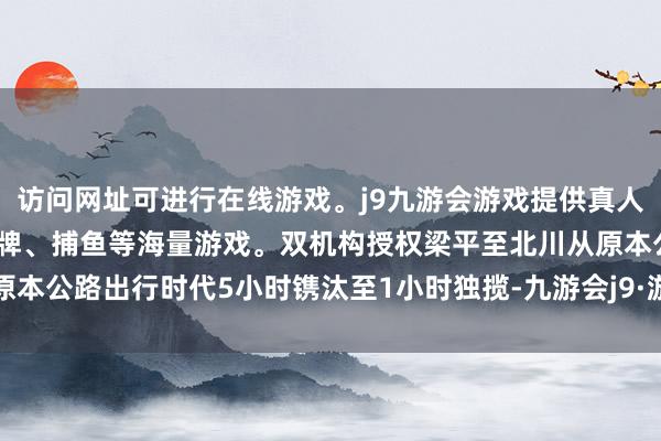 访问网址可进行在线游戏。j9九游会游戏提供真人、体育、电子、彩票、棋牌、捕鱼等海量游戏。双机构授权梁平至北川从原本公路出行时代5小时镌汰至1小时独揽-九游会j9·游戏「中国」官方网站