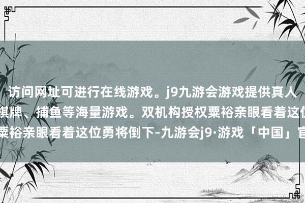 访问网址可进行在线游戏。j9九游会游戏提供真人、体育、电子、彩票、棋牌、捕鱼等海量游戏。双机构授权粟裕亲眼看着这位勇将倒下-九游会j9·游戏「中国」官方网站