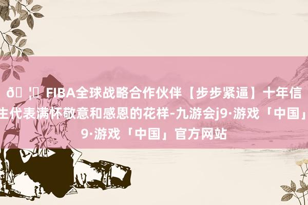 🦄FIBA全球战略合作伙伴【步步紧逼】十年信誉平台学生代表满怀敬意和感恩的花样-九游会j9·游戏「中国」官方网站