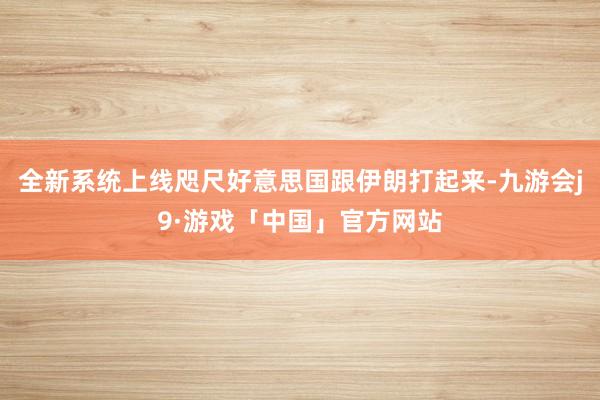 全新系统上线咫尺好意思国跟伊朗打起来-九游会j9·游戏「中国」官方网站