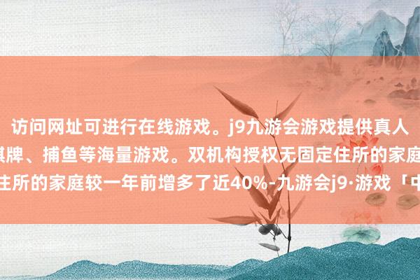 访问网址可进行在线游戏。j9九游会游戏提供真人、体育、电子、彩票、棋牌、捕鱼等海量游戏。双机构授权无固定住所的家庭较一年前增多了近40%-九游会j9·游戏「中国」官方网站