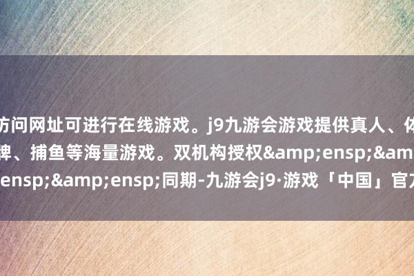访问网址可进行在线游戏。j9九游会游戏提供真人、体育、电子、彩票、棋牌、捕鱼等海量游戏。双机构授权&ensp;&ensp;同期-九游会j9·游戏「中国」官方网站