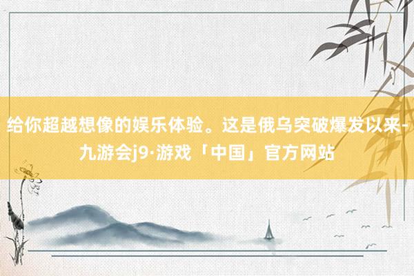 给你超越想像的娱乐体验。这是俄乌突破爆发以来-九游会j9·游戏「中国」官方网站