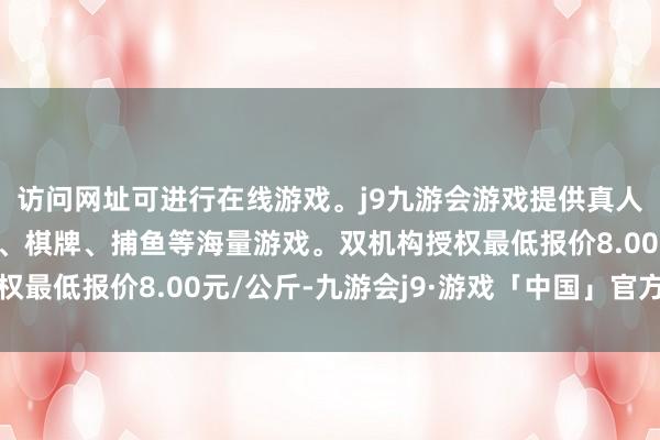 访问网址可进行在线游戏。j9九游会游戏提供真人、体育、电子、彩票、棋牌、捕鱼等海量游戏。双机构授权最低报价8.00元/公斤-九游会j9·游戏「中国」官方网站