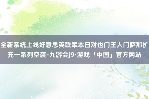 全新系统上线好意思英联军本日对也门王人门萨那扩充一系列空袭-九游会j9·游戏「中国」官方网站
