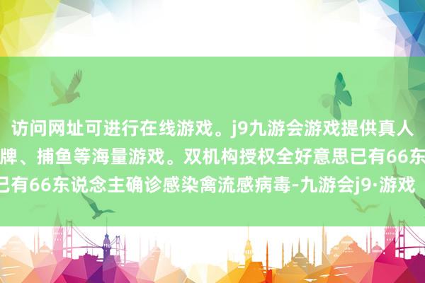 访问网址可进行在线游戏。j9九游会游戏提供真人、体育、电子、彩票、棋牌、捕鱼等海量游戏。双机构授权全好意思已有66东说念主确诊感染禽流感病毒-九游会j9·游戏「中国」官方网站
