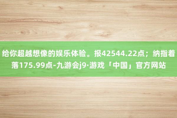 给你超越想像的娱乐体验。报42544.22点；纳指着落175.99点-九游会j9·游戏「中国」官方网站