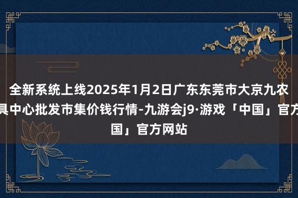 全新系统上线2025年1月2日广东东莞市大京九农副家具中心批发市集价钱行情-九游会j9·游戏「中国」官方网站